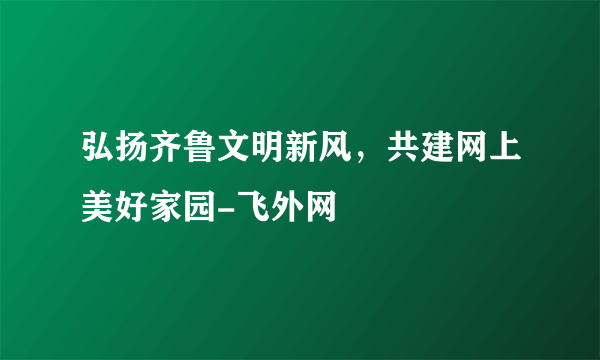 弘扬齐鲁文明新风，共建网上美好家园-飞外网