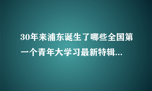 30年来浦东诞生了哪些全国第一个青年大学习最新特辑答案-飞外网