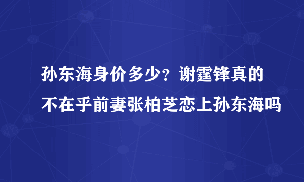 孙东海身价多少？谢霆锋真的不在乎前妻张柏芝恋上孙东海吗