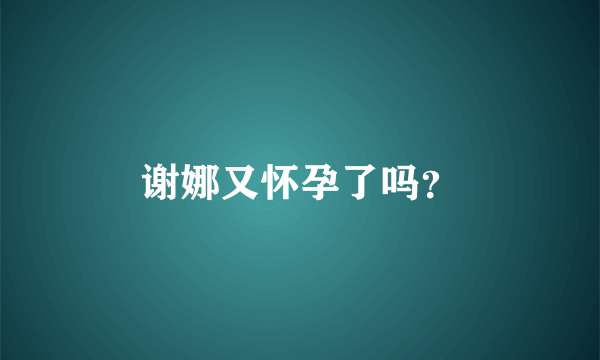 谢娜又怀孕了吗？