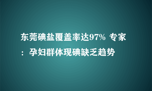 东莞碘盐覆盖率达97% 专家：孕妇群体现碘缺乏趋势