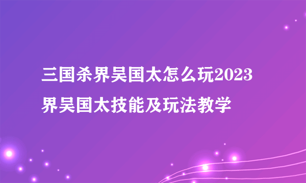 三国杀界吴国太怎么玩2023 界吴国太技能及玩法教学