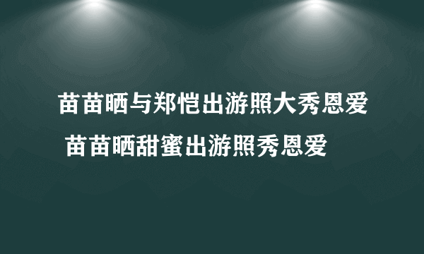 苗苗晒与郑恺出游照大秀恩爱 苗苗晒甜蜜出游照秀恩爱