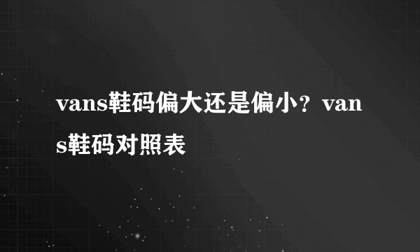 vans鞋码偏大还是偏小？vans鞋码对照表