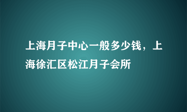 上海月子中心一般多少钱，上海徐汇区松江月子会所