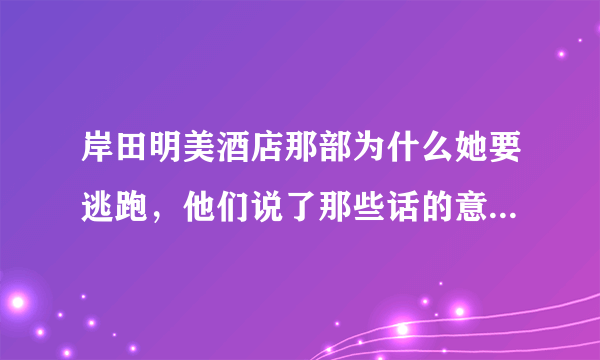 岸田明美酒店那部为什么她要逃跑，他们说了那些话的意思是什么？