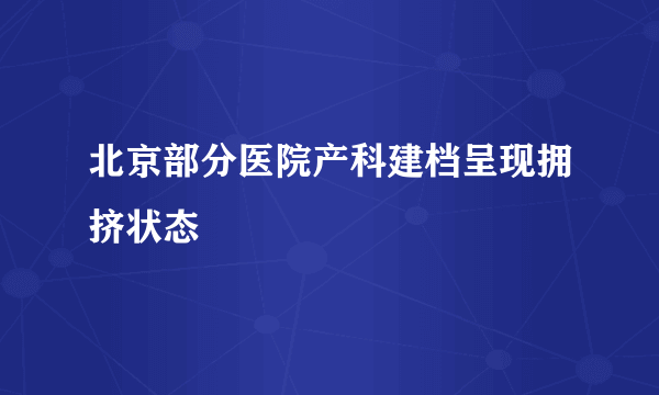 北京部分医院产科建档呈现拥挤状态