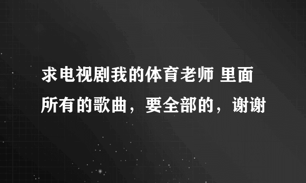 求电视剧我的体育老师 里面所有的歌曲，要全部的，谢谢