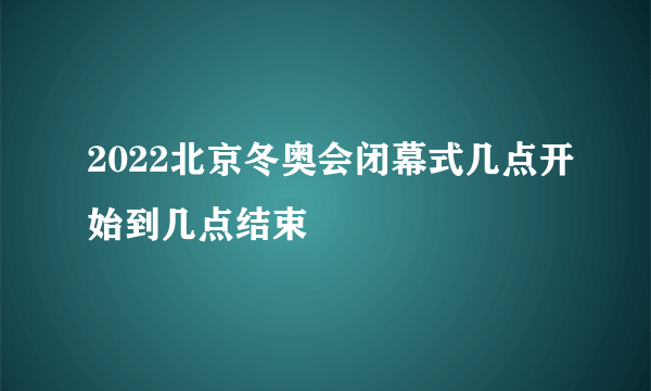 2022北京冬奥会闭幕式几点开始到几点结束