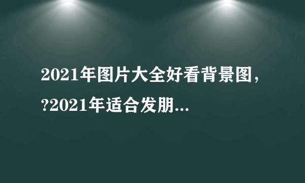 2021年图片大全好看背景图，?2021年适合发朋友圈的图片有哪些？