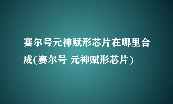 赛尔号元神赋形芯片在哪里合成(赛尔号 元神赋形芯片)