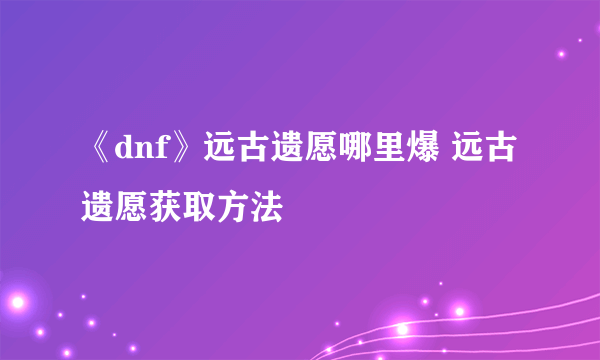 《dnf》远古遗愿哪里爆 远古遗愿获取方法