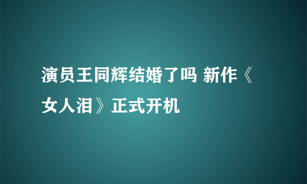 演员王同辉结婚了吗 新作《女人泪》正式开机