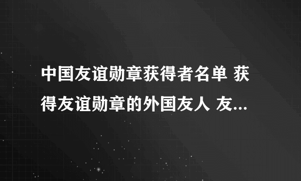 中国友谊勋章获得者名单 获得友谊勋章的外国友人 友谊勋章获得者有哪些人