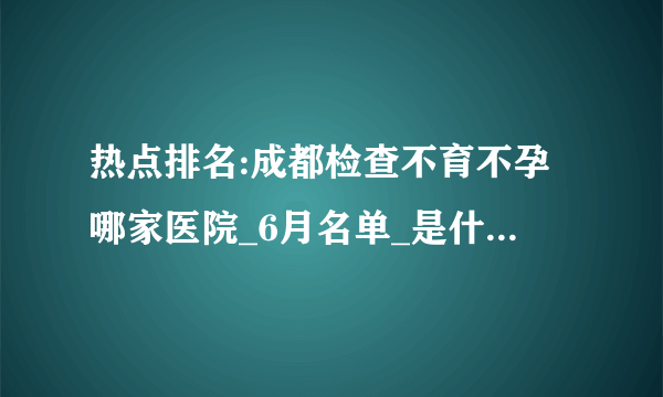 热点排名:成都检查不育不孕哪家医院_6月名单_是什么原因引起不孕症?