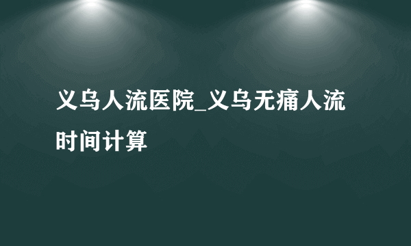 义乌人流医院_义乌无痛人流时间计算