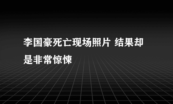 李国豪死亡现场照片 结果却是非常惊悚