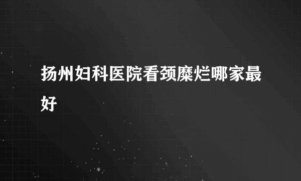 扬州妇科医院看颈糜烂哪家最好