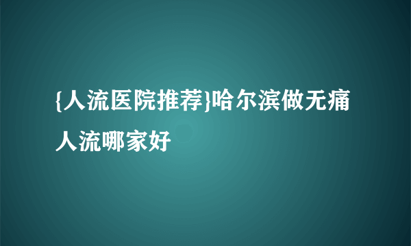 {人流医院推荐}哈尔滨做无痛人流哪家好