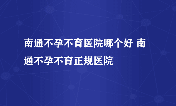 南通不孕不育医院哪个好 南通不孕不育正规医院