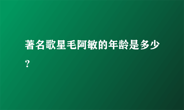 著名歌星毛阿敏的年龄是多少？