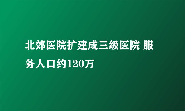 北郊医院扩建成三级医院 服务人口约120万