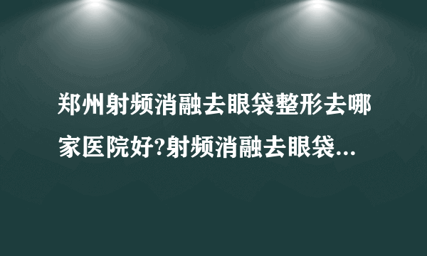 郑州射频消融去眼袋整形去哪家医院好?射频消融去眼袋整形口碑哪家好单推荐!