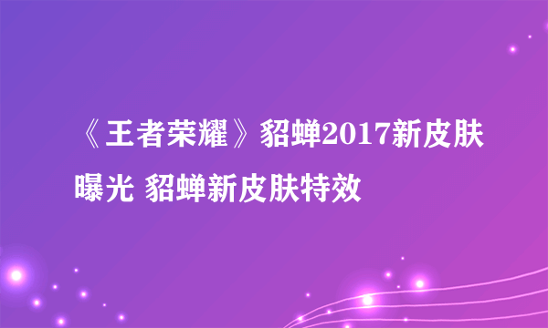 《王者荣耀》貂蝉2017新皮肤曝光 貂蝉新皮肤特效