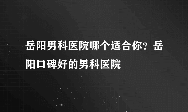 岳阳男科医院哪个适合你？岳阳口碑好的男科医院