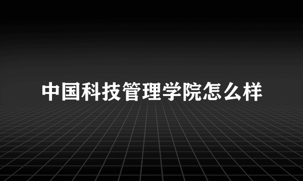 中国科技管理学院怎么样