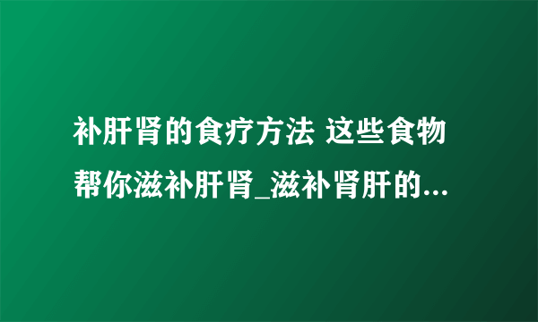 补肝肾的食疗方法 这些食物帮你滋补肝肾_滋补肾肝的食物有哪些呢