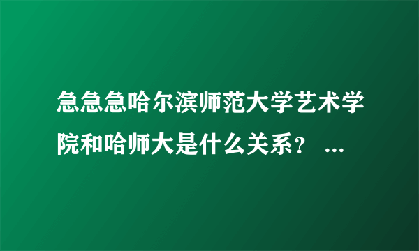 急急急哈尔滨师范大学艺术学院和哈师大是什么关系？ 还有哈尔滨师范大学艺术学院附属中学是高中还是初中？