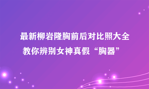 最新柳岩隆胸前后对比照大全 教你辨别女神真假“胸器”