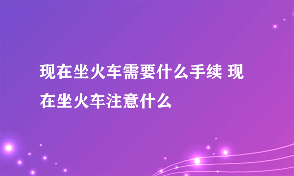 现在坐火车需要什么手续 现在坐火车注意什么