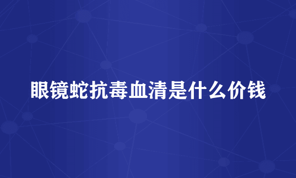 眼镜蛇抗毒血清是什么价钱