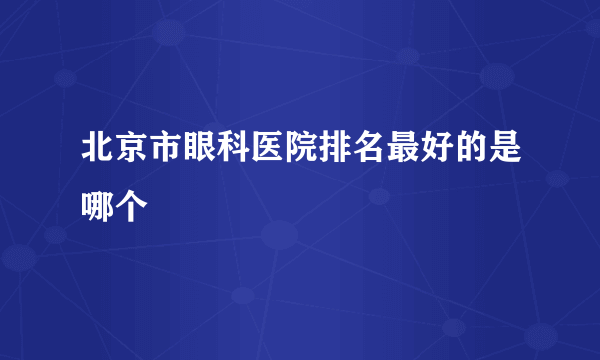 北京市眼科医院排名最好的是哪个