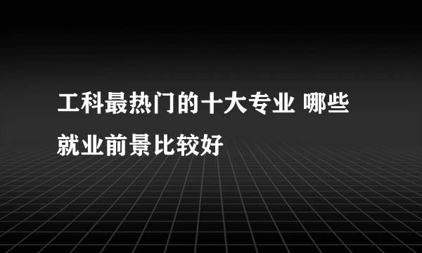 工科最热门的十大专业 哪些就业前景比较好