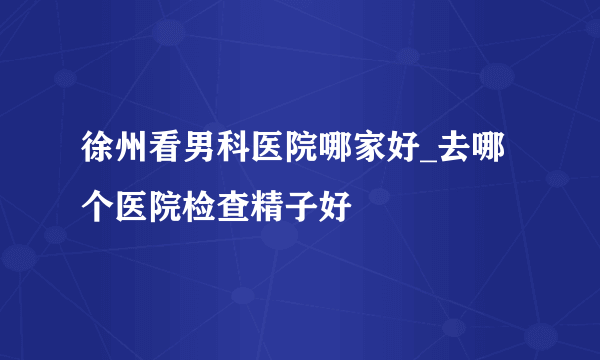 徐州看男科医院哪家好_去哪个医院检查精子好