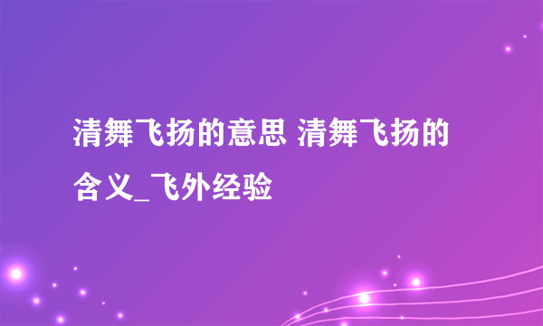 清舞飞扬的意思 清舞飞扬的含义_飞外经验