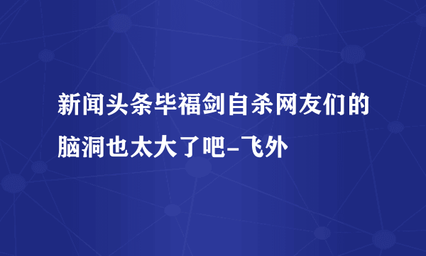 新闻头条毕福剑自杀网友们的脑洞也太大了吧-飞外