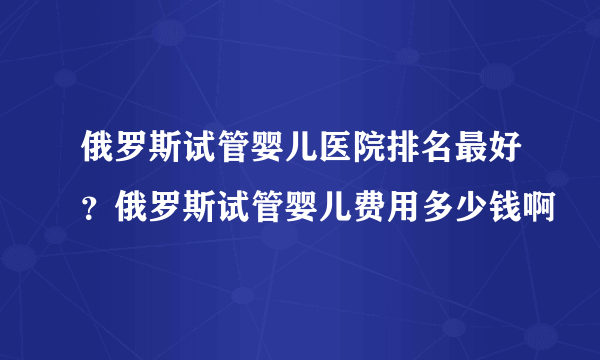 俄罗斯试管婴儿医院排名最好？俄罗斯试管婴儿费用多少钱啊