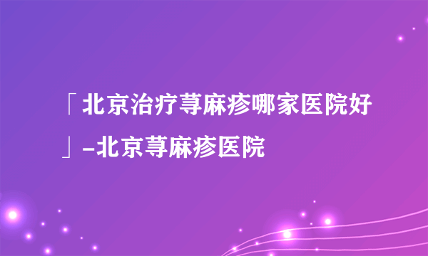 「北京治疗荨麻疹哪家医院好」-北京荨麻疹医院