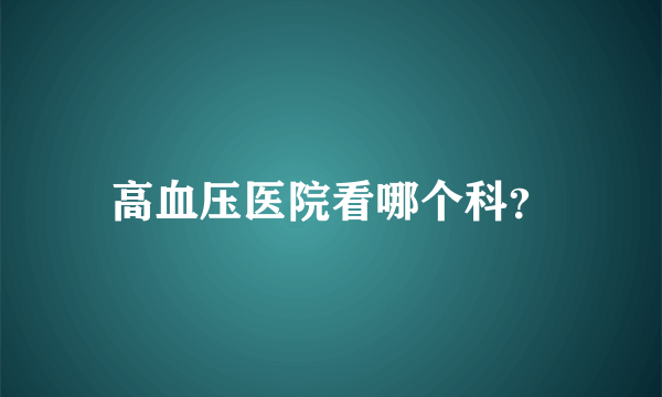 高血压医院看哪个科？