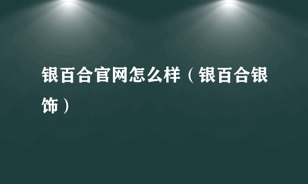 银百合官网怎么样（银百合银饰）