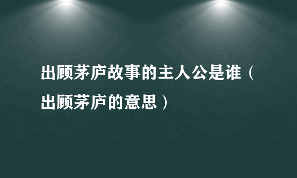 出顾茅庐故事的主人公是谁（出顾茅庐的意思）