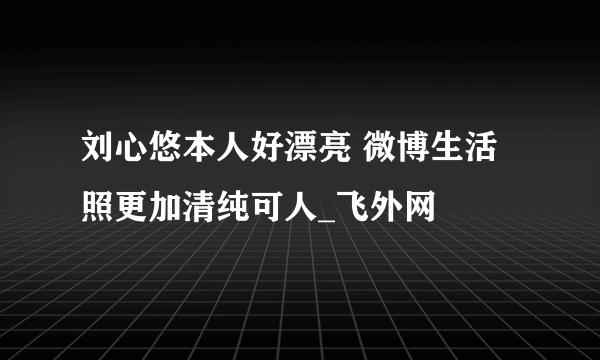 刘心悠本人好漂亮 微博生活照更加清纯可人_飞外网