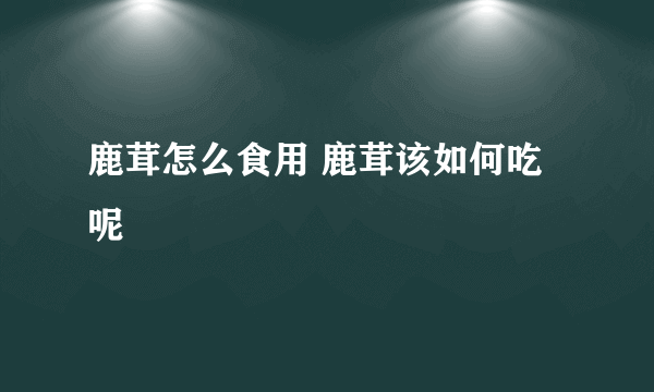 鹿茸怎么食用 鹿茸该如何吃呢