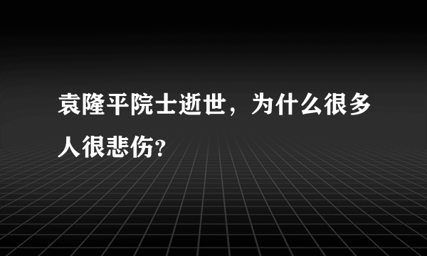 袁隆平院士逝世，为什么很多人很悲伤？