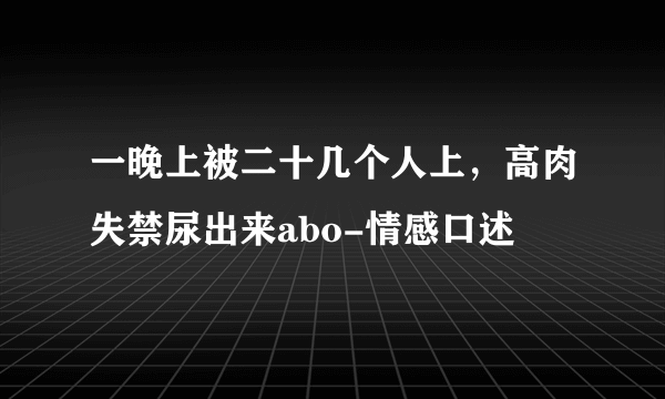 一晚上被二十几个人上，高肉失禁尿出来abo-情感口述