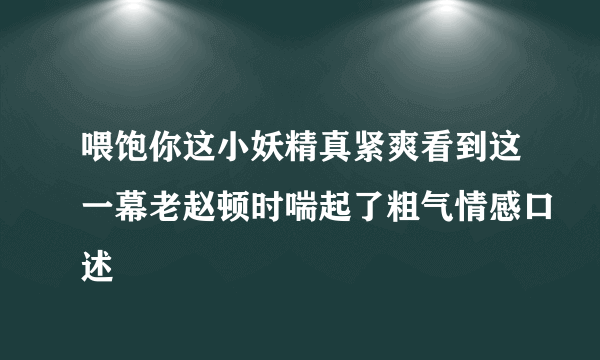 喂饱你这小妖精真紧爽看到这一幕老赵顿时喘起了粗气情感口述